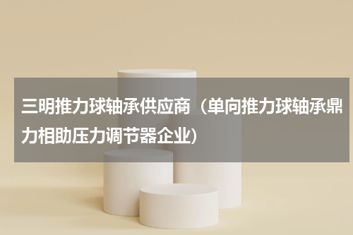 三明推力球轴承供应商（单向推力球轴承鼎力相助压力调节器企业）