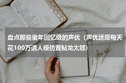 盘点那些童年回忆级的声优（声优迷愿每天花100万请人模仿置鲇龙太郎）