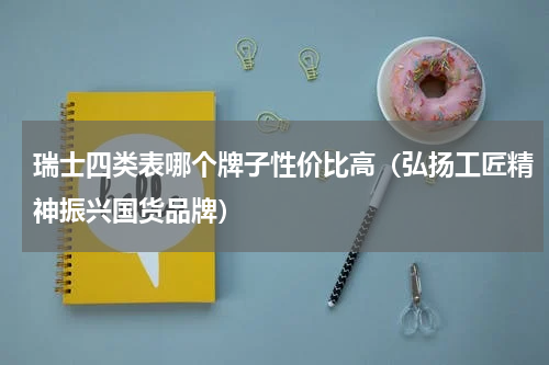 瑞士四类表哪个牌子性价比高（弘扬工匠精神振兴国货品牌）
