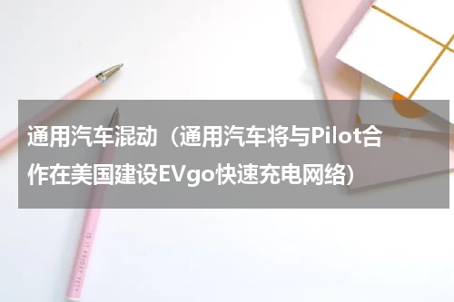 通用汽车混动（通用汽车将与Pilot合作在美国建设EVgo快速充电网络）