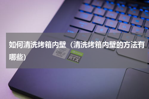 如何清洗烤箱内壁（清洗烤箱内壁的方法有哪些）
