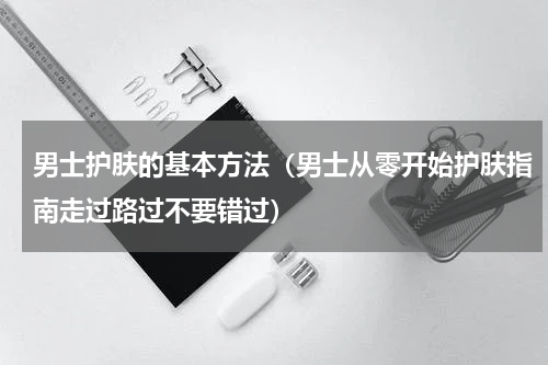 男士护肤的基本方法（男士从零开始护肤指南走过路过不要错过）