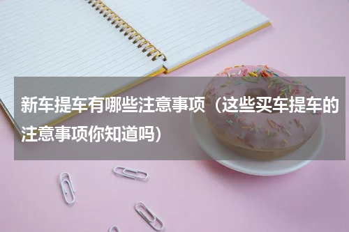 新车提车有哪些注意事项（这些买车提车的注意事项你知道吗）