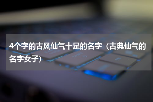 4个字的古风仙气十足的名字（古典仙气的名字女子）
