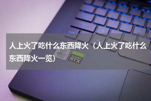 人上火了吃什么东西降火（人上火了吃什么东西降火一览）
