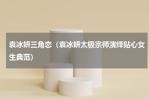 袁冰妍三角恋（袁冰妍太极宗师演绎贴心女生典范）