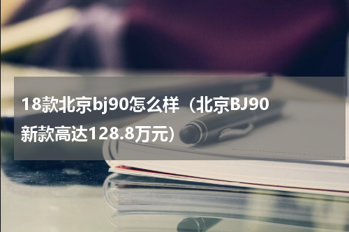 18款北京bj90怎么样（北京BJ90新款高达128.8万元）