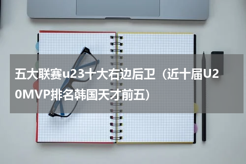 五大联赛u23十大右边后卫（近十届U20MVP排名韩国天才前五）