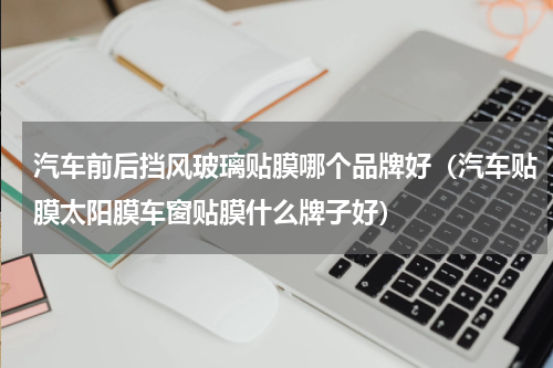 汽车前后挡风玻璃贴膜哪个品牌好（汽车贴膜太阳膜车窗贴膜什么牌子好）