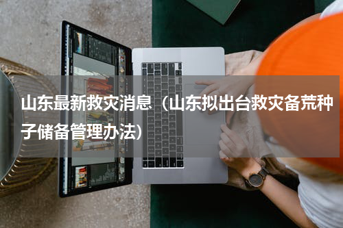 山东最新救灾消息（山东拟出台救灾备荒种子储备管理办法）