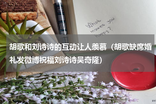 胡歌和刘诗诗的互动让人羡慕（胡歌缺席婚礼发微博祝福刘诗诗吴奇隆）