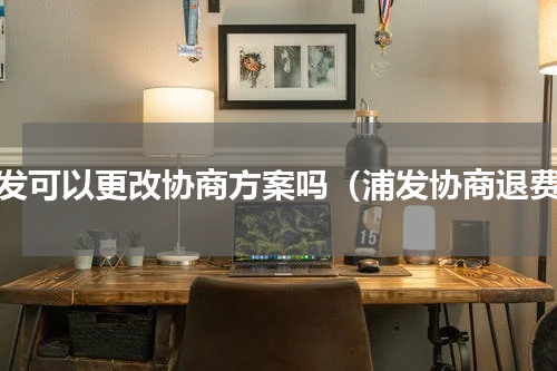 浦发可以更改协商方案吗（浦发协商退费）
