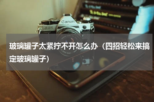 玻璃罐子太紧拧不开怎么办（四招轻松来搞定玻璃罐子）