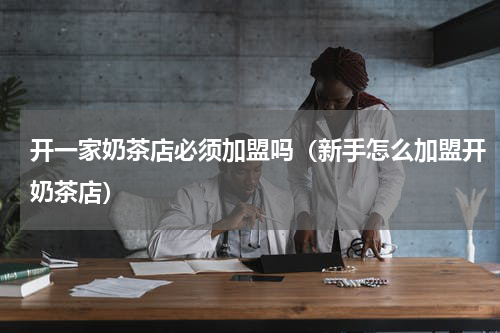 开一家奶茶店必须加盟吗（新手怎么加盟开奶茶店）