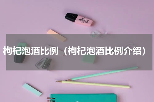 枸杞泡酒比例（枸杞泡酒比例介绍）