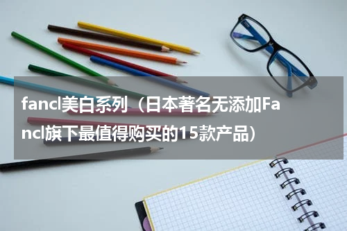 fancl美白系列（日本著名无添加Fancl旗下最值得购买的15款产品）