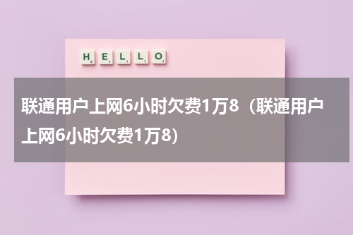 联通用户上网6小时欠费1万8（联通用户上网6小时欠费1万8）