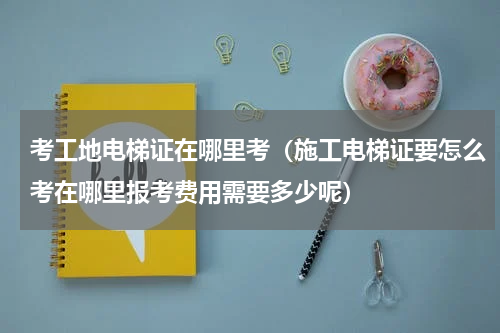 考工地电梯证在哪里考（施工电梯证要怎么考在哪里报考费用需要多少呢）