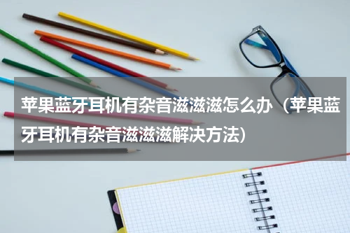 苹果蓝牙耳机有杂音滋滋滋怎么办（苹果蓝牙耳机有杂音滋滋滋解决方法）