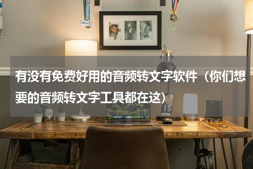 有没有免费好用的音频转文字软件（你们想要的音频转文字工具都在这）