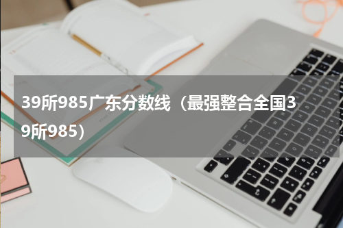 39所985广东分数线（最强整合全国39所985）
