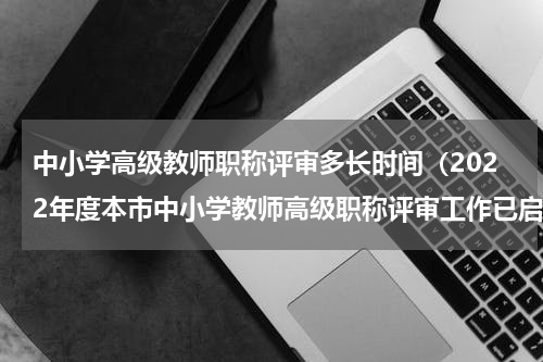 中小学高级教师职称评审多长时间（2022年度本市中小学教师高级职称评审工作已启动）