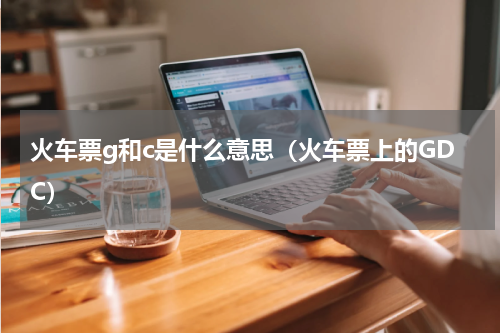 火车票g和c是什么意思（火车票上的GDC）