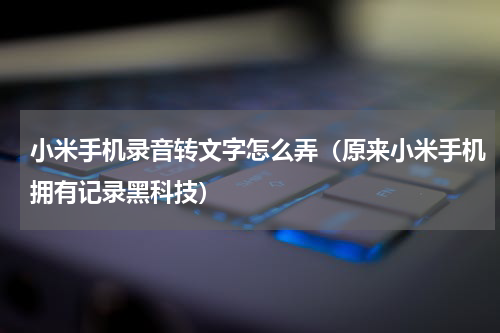 小米手机录音转文字怎么弄（原来小米手机拥有记录黑科技）