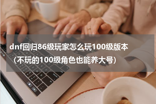 dnf回归86级玩家怎么玩100级版本（不玩的100级角色也能养大号）