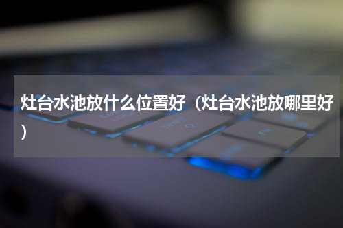 灶台水池放什么位置好（灶台水池放哪里好）