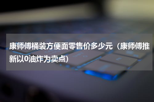 康师傅桶装方便面零售价多少元（康师傅推新以0油炸为卖点）
