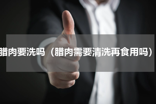 腊肉要洗吗（腊肉需要清洗再食用吗）