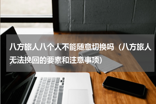 八方旅人八个人不能随意切换吗（八方旅人无法挽回的要素和注意事项）