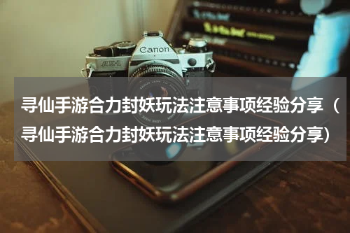 寻仙手游合力封妖玩法注意事项经验分享（寻仙手游合力封妖玩法注意事项经验分享）