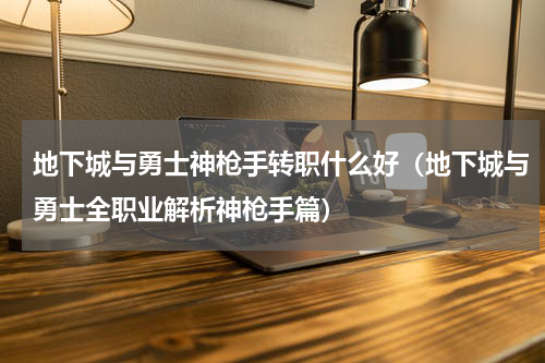 地下城与勇士神枪手转职什么好（地下城与勇士全职业解析神枪手篇）