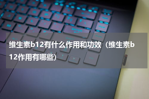 维生素b12有什么作用和功效（维生素b12作用有哪些）