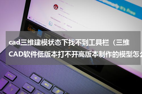 cad三维建模状态下找不到工具栏（三维CAD软件低版本打不开高版本制作的模型怎么办）