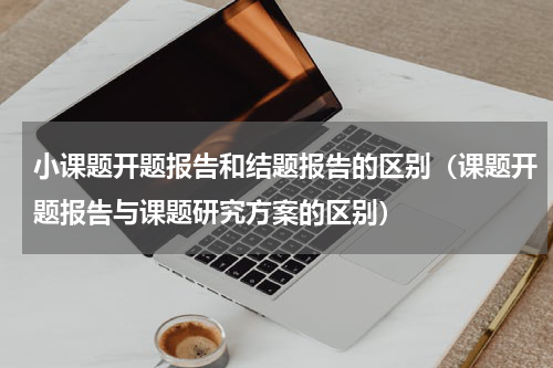 小课题开题报告和结题报告的区别（课题开题报告与课题研究方案的区别）