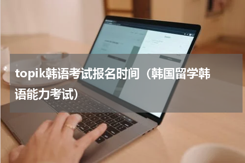 topik韩语考试报名时间（韩国留学韩语能力考试）