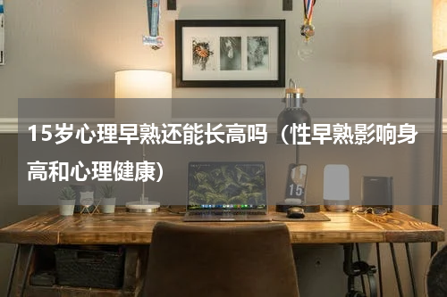 15岁心理早熟还能长高吗（性早熟影响身高和心理健康）