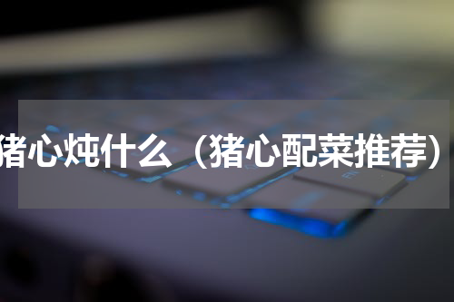 猪心炖什么（猪心配菜推荐）