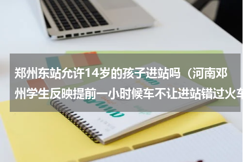 郑州东站允许14岁的孩子进站吗（河南邓州学生反映提前一小时候车不让进站错过火车）