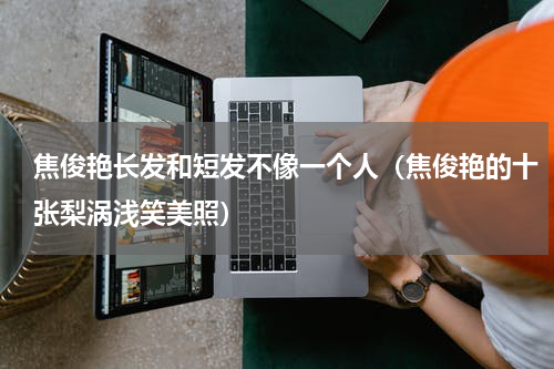 焦俊艳长发和短发不像一个人（焦俊艳的十张梨涡浅笑美照）