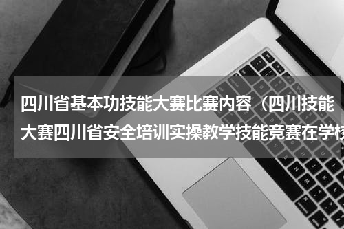 四川省基本功技能大赛比赛内容（四川技能大赛四川省安全培训实操教学技能竞赛在学校隆重开幕）