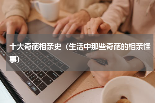 十大奇葩相亲史（生活中那些奇葩的相亲怪事）