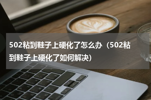 502粘到鞋子上硬化了怎么办（502粘到鞋子上硬化了如何解决）