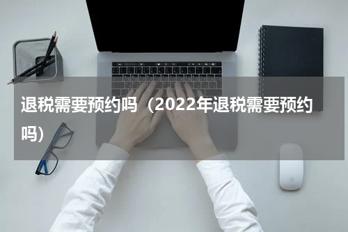 退税需要预约吗（2022年退税需要预约吗）