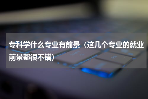 专科学什么专业有前景（这几个专业的就业前景都很不错）