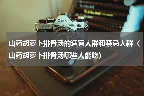 山药胡萝卜排骨汤的适宜人群和禁忌人群（山药胡萝卜排骨汤哪些人能吃）