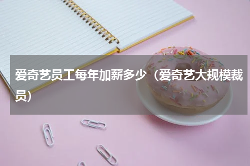 爱奇艺员工每年加薪多少（爱奇艺大规模裁员）